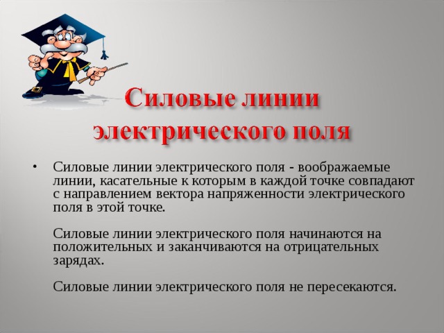 Силовые линии электрического поля - воображаемые линии, касательные к которым в каждой точке совпадают с направлением вектора напряженности электрического поля в этой точке.    Силовые линии электрического поля начинаются на положительных и заканчиваются на отрицательных зарядах.    Силовые линии электрического поля не пересекаются.   