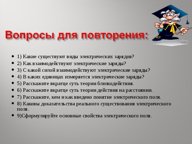 1) Какие существуют виды электрических зарядов? 2) Как взаимодействуют электрические заряды? 3) С какой силой взаимодействуют электрические заряды? 4) В каких единицах измеряется электрические заряды? 5) Расскажите вкратце суть теории близкодействия. 6) Расскажите вкратце суть теории действия на расстоянии. 7) Расскажите, кем и как введено понятие электрического поля. 8) Каковы доказательства реального существования электрического поля. 9)Сформулируйте основные свойства электрического поля. 