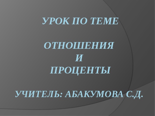 Урок по теме   Отношения  и  проценты   Учитель: Абакумова С.Д . 