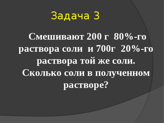 Задача 3  Смешивают 200 г 80%-го раствора соли и 700г 20%-го раствора той же соли. Сколько соли в полученном растворе? 