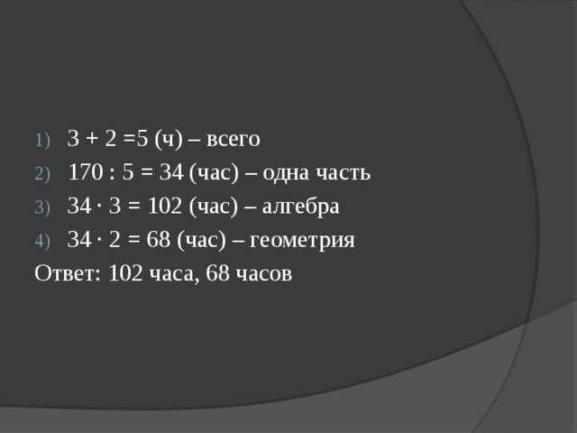 3 + 2 =5 (ч) – всего 170 : 5 = 34 (час) – одна часть 34 ∙ 3 = 102 (час) – алгебра 34 ∙ 2 = 68 (час) – геометрия Ответ: 102 часа, 68 часов 