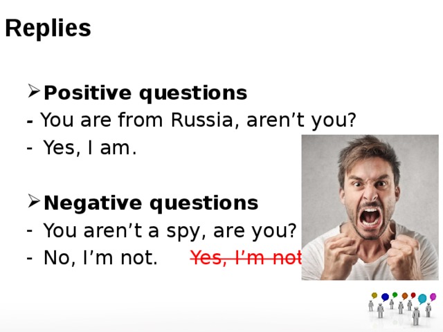 Replies Positive questions - You are from Russia, aren’t you? Yes, I am.  Negative questions You aren’t a spy, are you?  No, I’m not. Yes, I’m not. 