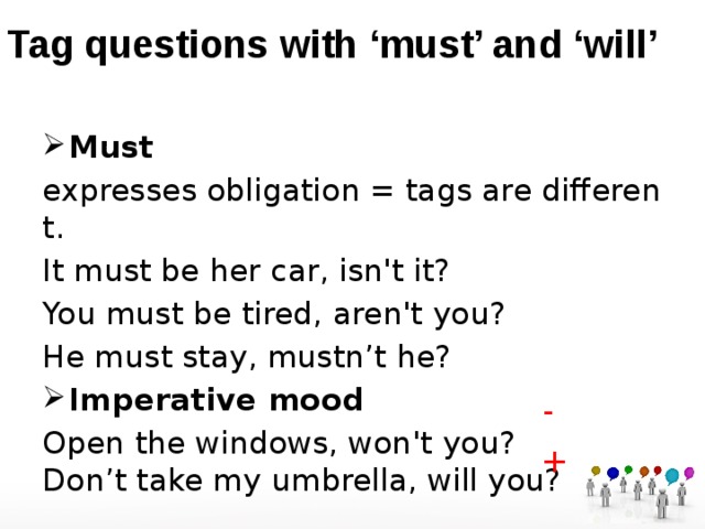 Tag questions with ‘must’ and ‘will’ Must   expresses obligation = tags are different. It must be her car, isn't it? You must be tired, aren't you? He must stay, mustn’t he? Imperative mood Open the windows, won't you?  Don’t take my umbrella, will you?  - + 