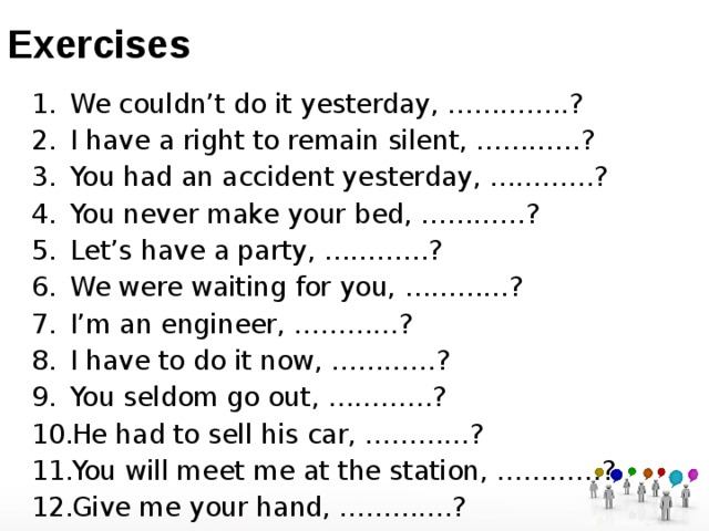 Exercises We couldn’t do it yesterday, …………..? I have a right to remain silent, …………? You had an accident yesterday, …………? You never make your bed, …………? Let’s have a party, …………? We were waiting for you, …………? I’m an engineer, …………? I have to do it now, …………? You seldom go out, …………? He had to sell his car, …………? You will meet me at the station, …………? Give me your hand, ………….? 
