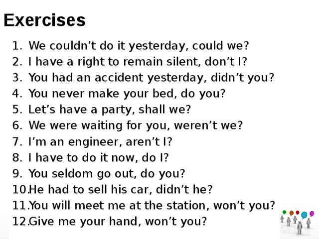 Exercises We couldn’t do it yesterday, could we? I have a right to remain silent, don’t I? You had an accident yesterday, didn’t you? You never make your bed, do you? Let’s have a party, shall we? We were waiting for you, weren’t we? I’m an engineer, aren’t I? I have to do it now, do I? You seldom go out, do you? He had to sell his car, didn’t he? You will meet me at the station, won’t you? Give me your hand, won’t you? 