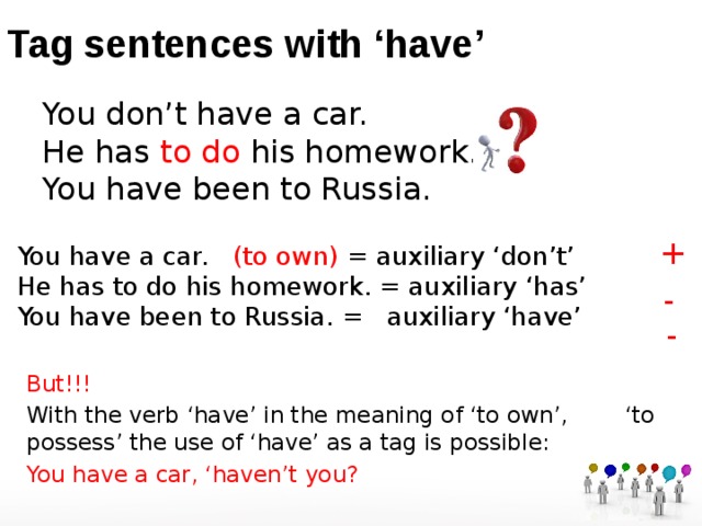 Tag sentences with ‘have’ You don’t have a car.  He has to do his homework.  You have been to Russia. + You  have a car. (to own) = auxiliary ‘don’t’  He has to do his homework. = auxiliary ‘has’  You have been to Russia. =  auxiliary ‘have’ - - But!!! With the verb ‘have’ in the meaning of ‘to own’, ‘to possess’ the use of ‘have’ as a tag is possible: You  have a car, ‘haven’t you?   