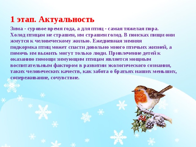 1 этап. Актуальность Зима - суровое время года, а для птиц - самая тяжелая пора. Холод птицам не страшен, им страшен голод. В поисках пищи они жмутся к человеческому жилью. Ежедневная зимняя подкормка птиц может спасти довольно много птичьих жизней, а помочь им выжить могут только люди. Привлечение детей к оказанию помощи зимующим птицам является мощным воспитательным фактором в развитии экологического сознания, таких человеческих качеств, как забота о братьях наших меньших, сопереживание, сочувствие.  