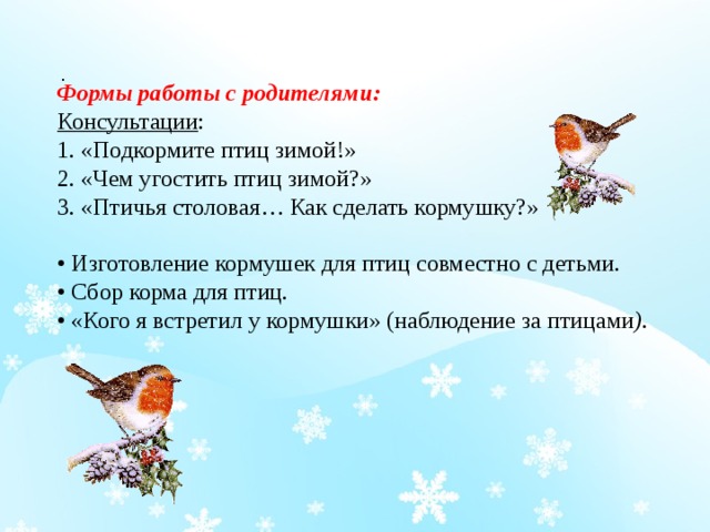 . Формы работы с родителями: Консультации : 1. «Подкормите птиц зимой!» 2. «Чем угостить птиц зимой?» 3. «Птичья столовая… Как сделать кормушку?» • Изготовление кормушек для птиц совместно с детьми. • Сбор корма для птиц. •  «Кого я встретил у кормушки» (наблюдение за птицами ) . 