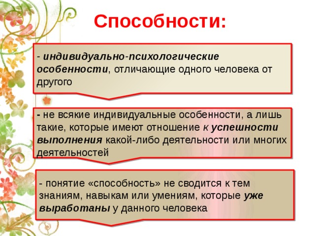 Способности: - индивидуально-психологические особенности , отличающие одного человека от другого - не всякие индивидуальные особенности, а лишь такие, которые имеют отношение к успешности выполнения какой-либо деятельности или многих деятельностей - понятие «способность» не сводится к тем знаниям, навыкам или умениям, которые уже выработаны  у данного человека 