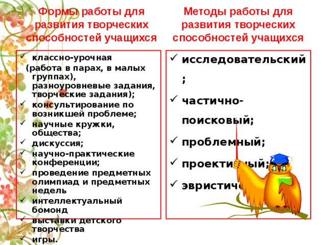 Методы работы для развития творческих способностей учащихся Формы работы для развития творческих способностей учащихся классно-урочная исследовательский; частично-поисковый; проблемный; проективный; эвристический.  (работа в парах, в малых группах), разноуровневые задания, творческие задания); консультирование по возникшей проблеме; научные кружки, общества; дискуссия; научно-практические конференции; проведение предметных олимпиад и предметных недель интеллектуальный бомонд выставки детского творчества игры.      