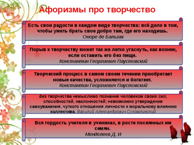Афоризмы про творчество Есть свои радости в каждом виде творчества: всё дело в том, чтобы уметь брать свое добро там, где его находишь.  Оноре де Бальзак Порыв к творчеству может так же легко угаснуть, как возник, если оставить его без пищи.  Константин Георгиевич Паустовский Творческий процесс в самом своем течении приобретает новые качества, усложняется и богатеет.  Константин Георгиевич Паустовский Б ез творчества немыслимо познание человеком своих сил, способностей, наклонностей; невозможно утверждение самоуважения, чуткого отношения личности к моральному влиянию коллектива.  Василий Александрович Сухомлинский Вся гордость учителя в учениках, в росте посеянных им семян. Менделеев Д. И 