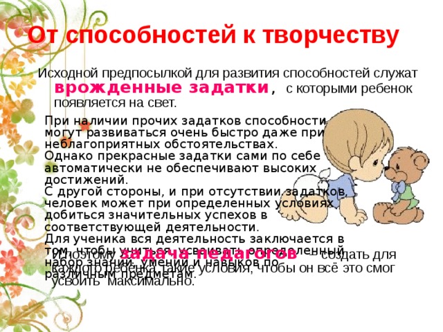 От способностей к творчеству Исходной предпосылкой для развития способностей служат  врожденные задатки , с которыми ребенок появляется на свет. При наличии прочих задатков способности могут развиваться очень быстро даже при неблагоприятных обстоятельствах. Однако прекрасные задатки сами по себе автоматически не обеспечивают высоких достижений. С другой стороны, и при отсутствии задатков, человек может при определенных условиях добиться значительных успехов в соответствующей деятельности. Для ученика вся деятельность заключается в том, чтобы учиться, усваивать определенный набор знаний, умений и навыков по различным предметам. И поэтому задача педагогов – создать для каждого ребёнка такие условия, чтобы он всё это смог усвоить максимально. 