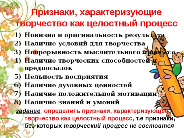 Признаки, характеризующие творчество как целостный процесс Новизна и оригинальность результата Наличие условий для творчества Непрерывность мыслительного процесса Наличие творческих способностей и предпосылок Цельность восприятия Наличие духовных ценностей Наличие положительной мотивации Наличие знаний и умений  задание : определить признаки, характеризующ и е творчество как целостный процесс, т.е признаки, без которых творческий процесс не состоится  