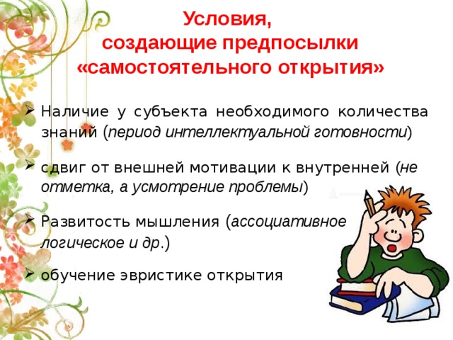 Условия,  создающие предпосылки «самостоятельного открытия» Наличие у субъекта необходимого количества знаний ( период интеллектуальной готовности ) сдвиг от внешней мотивации к внутренней  ( не отметка, а усмотрение проблемы ) Развитость мышления ( ассоциативное логическое и др .) обучение эвристике открытия 