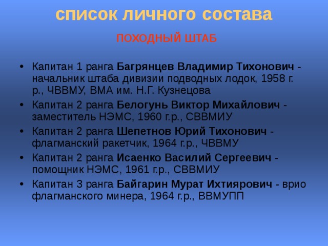 список личного состава    ПОХОДНЫЙ ШТАБ   Капитан 1 ранга Багрянцев Владимир Тихонович - начальник штаба дивизии подводных лодок, 1958 г. р., ЧВВМУ, ВМА им. Н.Г. Кузнецова Капитан 2 ранга Белогунь Виктор Михайлович - заместитель НЭМС, 1960 г.р., СВВМИУ  Капитан 2 ранга Шепетнов Юрий Тихонович - флагманский ракетчик, 1964 г.р., ЧВВМУ  Капитан 2 ранга Исаенко Василий Сергеевич - помощник НЭМС, 1961 г.р., СВВМИУ  Капитан 3 ранга Байгарин Мурат Ихтиярович - врио флагманского минера, 1964 г.р., ВВМУПП  