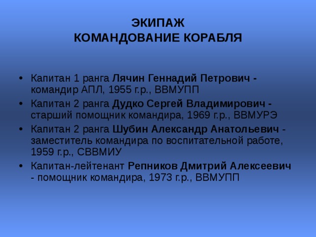 ЭКИПАЖ  КОМАНДОВАНИЕ КОРАБЛЯ  Капитан 1 ранга Лячин Геннадий Петрович - командир АПЛ, 1955 г.р., ВВМУПП Капитан 2 ранга Дудко Сергей Владимирович - старший помощник командира, 1969 г.р., ВВМУРЭ  Капитан 2 ранга Шубин Александр Анатольевич - заместитель командира по воспитательной работе, 1959 г.р., СВВМИУ  Капитан-лейтенант Репников Дмитрий Алексеевич - помощник командира, 1973 г.р., ВВМУПП   
