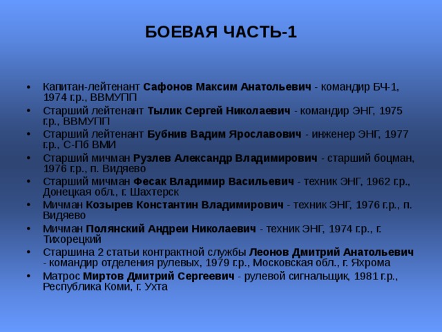 БОЕВАЯ ЧАСТЬ-1   Капитан-лейтенант Сафонов Максим Анатольевич - командир БЧ-1, 1974 г.р., ВВМУПП Старший лейтенант Тылик Сергей Николаевич - командир ЭНГ, 1975 г.р., ВВМУПП  Старший лейтенант Бубнив Вадим Ярославович - инженер ЭНГ, 1977 г.р., С-Пб ВМИ  Старший мичман Рузлев Александр Владимирович - старший боцман, 1976 г.р., п. Видяево  Старший мичман Фесак Владимир Васильевич - техник ЭНГ, 1962 г.р., Донецкая обл., г. Шахтерск  Мичман Козырев Константин Владимирович - техник ЭНГ, 1976 г.р., п. Видяево  Мичман Полянский Андреи Николаевич - техник ЭНГ, 1974 г.р., г. Тихорецкий  Старшина 2 статьи контрактной службы Леонов Дмитрий Анатольевич - командир отделения рулевых, 1979 г.р., Московская обл., г. Яхрома  Матрос Миртов Дмитрий Сергеевич - рулевой сигнальщик, 1981 г.р., Республика Коми, г. Ухта  