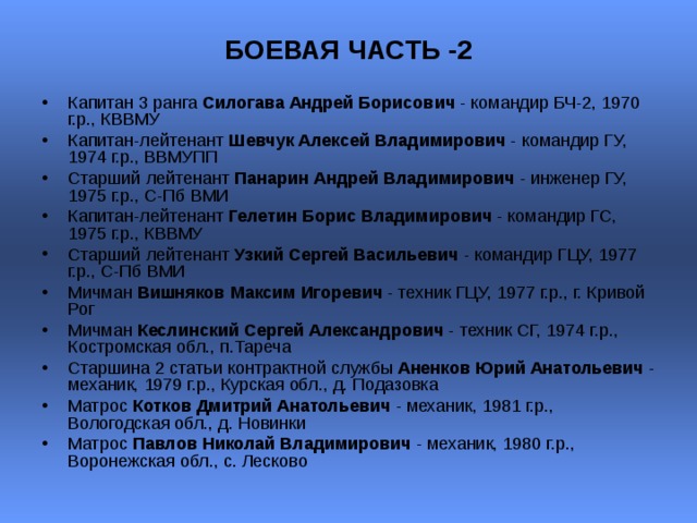 БОЕВАЯ ЧАСТЬ -2   Капитан 3 ранга Силогава Андрей Борисович - командир БЧ-2, 1970 г.р., КВВМУ Капитан-лейтенант Шевчук Алексей Владимирович - командир ГУ, 1974 г.р., ВВМУПП  Старший лейтенант Панарин Андрей Владимирович - инженер ГУ, 1975 г.р., С-Пб ВМИ  Капитан-лейтенант Гелетин Борис Владимирович - командир ГС, 1975 г.р., КВВМУ  Старший лейтенант Узкий Сергей Васильевич - командир ГЦУ, 1977 г.р., С-Пб ВМИ  Мичман Вишняков Максим Игоревич - техник ГЦУ, 1977 г.р., г. Кривой Рог  Мичман Кеслинский Сергей Александрович - техник СГ, 1974 г.р., Костромская обл., п.Тареча  Старшина 2 статьи контрактной службы Аненков Юрий Анатольевич - механик, 1979 г.р., Курская обл., д. Подазовка  Матрос Котков Дмитрий Анатольевич - механик, 1981 г.р., Вологодская обл., д. Новинки  Матрос Павлов Николай Владимирович - механик, 1980 г.р., Воронежская обл., с. Лесково  