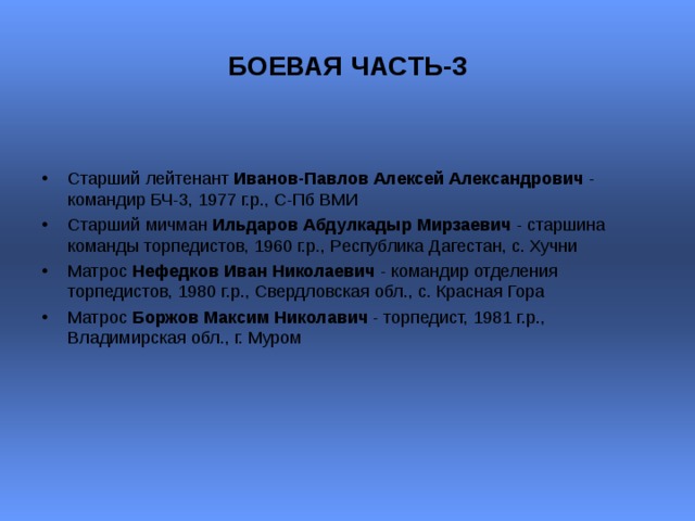БОЕВАЯ ЧАСТЬ-3  Старший лейтенант Иванов-Павлов Алексей Александрович - командир БЧ-3, 1977 г.р., С-Пб ВМИ Старший мичман Ильдаров Абдулкадыр Мирзаевич - старшина команды торпедистов, 1960 г.р., Республика Дагестан, с. Хучни  Матрос Нефедков Иван Николаевич - командир отделения торпедистов, 1980 г.р., Свердловская обл., с. Красная Гора  Матрос Боржов Максим Николавич - торпедист, 1981 г.р., Владимирская обл., г. Муром  