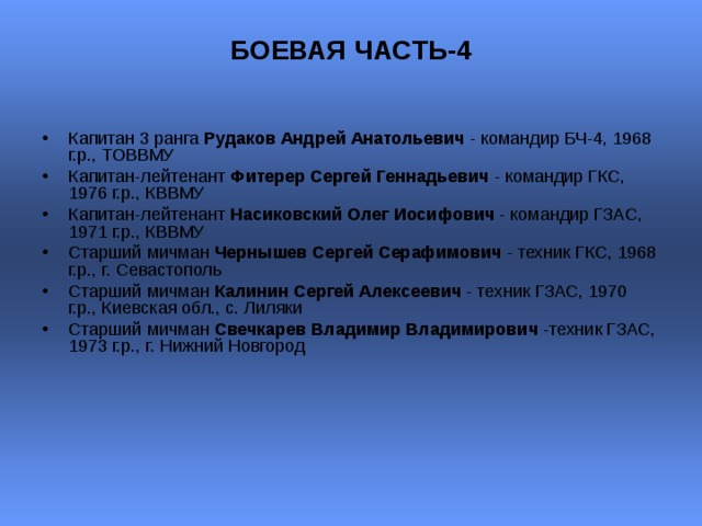 БОЕВАЯ ЧАСТЬ-4   Капитан 3 ранга Рудаков Андрей Анатольевич - командир БЧ-4, 1968 г.р., ТОВВМУ Капитан-лейтенант Фитерер Сергей Геннадьевич - командир ГКС, 1976 г.р., КВВМУ  Капитан-лейтенант Насиковский Олег Иосифович - командир ГЗАС, 1971 г.р., КВВМУ  Старший мичман Чернышев Сергей Серафимович - техник ГКС, 1968 г.р., г. Севастополь  Старший мичман Калинин Сергей Алексеевич - техник ГЗАС, 1970 г.р., Киевская обл., с. Лиляки  Старший мичман Свечкарев Владимир Владимирович -техник ГЗАС, 1973 г.р., г. Нижний Новгород  