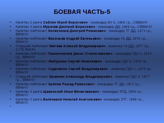 БОЕВАЯ ЧАСТЬ-5   Капитан 2 ранга Саблин Юрий Борисович - командир БЧ-5, 1966 г.р., СВВМИУ Капитан 3 ранга Мурачев Дмитрий Борисович - командир ДД, 1969 г.р., СВВМИУ  Капитан-лейтенант Колесников Дмитрий Романович - командир ТГ ДД, 1973 г.р., ВВМИУ  Капитан-лейтенант Васильев Андрей Евгеньевич - командир ГА ДД, 1972 г.р., ВВМИУ  Старший лейтенант Митяев Алексей Владимирович - инженер ГА ДД, 1977 г.р., С-Пб ВМИИ  Капитан-лейтенант Пшеничников Денис Станиславович - командир ГДУ-1, 1974 г.р., ВВМИУ  Капитан-лейтенант Любушкин Сергей Николаевич - командир ГДУ-2, 1972 г.р., ВВМИУ  Капитан-лейтенант Садиленко Сергей Владимирович - инженер ГДУ-1, 1975 г.р., ВВМИУ  Старший лейтенант Бражкин Александр Владимирович - инженер ГДУ-2, 1977 г.р., ВВМИУ  Капитан-лейтенант Аряпов Рашид Рамисович - командир ТГ ДД, 1971 г.р., ВВМИУ  Капитан 3 ранга Щавинский Илья Вячеславович - командир ЭТД, 1969 г.р., ВВМИУ  Капитан 3 ранга Белозеров Николай Анатольевич -командир ЭТГ, 1968 г.р., ВВМИУ  