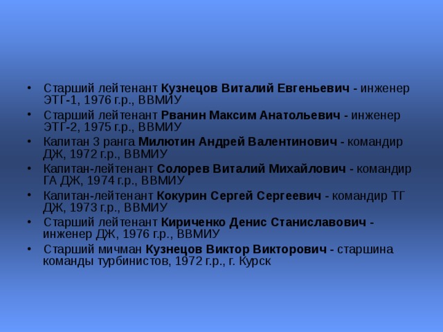 Старший лейтенант Кузнецов Виталий Евгеньевич - инженер ЭТГ-1, 1976 г.р., ВВМИУ  Старший лейтенант Рванин Максим Анатольевич - инженер ЭТГ-2, 1975 г.р., ВВМИУ  Капитан 3 ранга Милютин Андрей Валентинович - командир ДЖ, 1972 г.р., ВВМИУ  Капитан-лейтенант Солорев Виталий Михайлович - командир ГА ДЖ, 1974 г.р., ВВМИУ  Капитан-лейтенант Кокурин Сергей Сергеевич - командир ТГ ДЖ, 1973 г.р., ВВМИУ  Старший лейтенант Кириченко Денис Станиславович - инженер ДЖ, 1976 г.р., ВВМИУ  Старший мичман Кузнецов Виктор Викторович - старшина команды турбинистов, 1972 г.р., г. Курск  