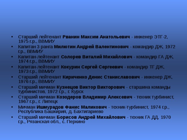 Старший лейтенант Рванин Максим Анатольевич - инженер ЭТГ-2, 1975 г.р., ВВМИУ  Капитан 3 ранга Милютин Андрей Валентинович - командир ДЖ, 1972 г.р., ВВМИУ  Капитан-лейтенант Солорев Виталий Михайлович - командир ГА ДЖ, 1974 г.р., ВВМИУ  Капитан-лейтенант Кокурин Сергей Сергеевич - командир ТГ ДЖ, 1973 г.р., ВВМИУ  Старший лейтенант Кириченко Денис Станиславович - инженер ДЖ, 1976 г.р., ВВМИУ  Старший мичман Кузнецов Виктор Викторович - старшина команды турбинистов, 1972 г.р., г. Курск  Старший мичман Козодеров Владимир Алексевич - техник турбинист, 1967 г.р., г. Липецк  Мичман Ишмурадов Фанис Маликович - техник-турбинист, 1974 г.р., Республика Башкирия, д. Бахтигариево  Старший мичман Борисов Андрей Михайлович - техник ГА ДД, 1970 г.р., Рязанская обл., с. Перкино  