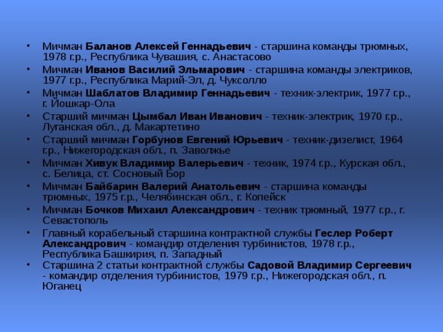 Мичман Баланов Алексей Геннадьевич - старшина команды трюмных, 1978 г.р., Республика Чувашия, с. Анастасово  Мичман Иванов Василий Эльмарович - старшина команды электриков, 1977 г.р., Республика Марий-Эл, д. Чуксолло  Мичман Шаблатов Владимир Геннадьевич - техник-электрик, 1977 г.р., г. Йошкар-Ола  Старший мичман Цымбал Иван Иванович - техник-электрик, 1970 г.р., Луганская обл., д. Макартетино  Старший мичман Горбунов Евгений Юрьевич - техник-дизелист, 1964 г.р., Нижегородская обл., п. Заволжье  Мичман Хивук Владимир Валерьевич - техник, 1974 г.р., Курская обл., с. Белица, ст. Сосновый Бор  Мичман Байбарин Валерий Анатольевич - старшина команды трюмных, 1975 г.р., Челябинская обл., г. Копейск  Мичман Бочков Михаил Александрович - техник трюмный, 1977 г.р., г. Севастополь  Главный корабельный старшина контрактной службы Геслер Роберт Александрович - командир отделения турбинистов, 1978 г.р., Республика Башкирия, п. Западный  Старшина 2 статьи контрактной службы Садовой Владимир Сергеевич - командир отделения турбинистов, 1979 г.р., Нижегородская обл., п. Юганец   