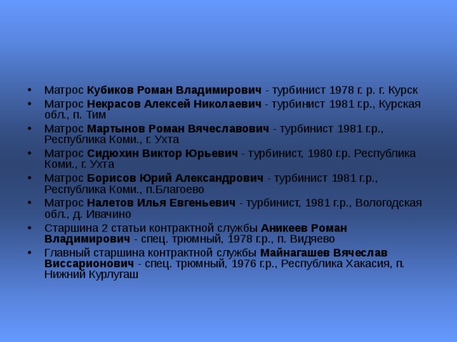 Матрос Кубиков Роман Владимирович - турбинист 1978 г. р. г. Курск  Матрос Некрасов Алексей Николаевич - турбинист 1981 г.р., Курская обл., п. Тим  Матрос Мартынов Роман Вячеславович - турбинист 1981 г.р., Республика Коми., г. Ухта  Матрос Сидюхин Виктор Юрьевич - турбинист, 1980 г.р. Республика Коми., г. Ухта  Матрос Борисов Юрий Александрович - турбинист 1981 г.р., Республика Коми., п.Благоево  Матрос Налетов Илья Евгеньевич - турбинист, 1981 г.р., Вологодская обл., д. Ивачино  Старшина 2 статьи контрактной службы Аникеев Роман Владимирович - спец. трюмный, 1978 г.р., п. Видяево  Главный старшина контрактной службы Майнагашев Вячеслав Виссарионович - спец. трюмный, 1976 г.р., Республика Хакасия, п. Нижний Курлугаш  