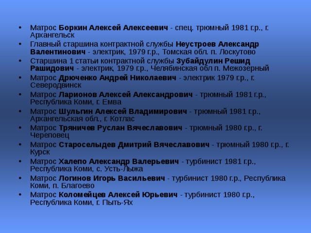 Матрос Боркин Алексей Алексеевич - спец. трюмный 1981 г.р., г. Архангельск  Главный старшина контрактной службы Неустроев Александр Валентинович - электрик, 1979 г.р., Томская обл. п. Лоскутово  Старшина 1 статьи контрактной службы Зубайдулин Решид Рашидович - электрик, 1979 г.р., Челябинская обл п. Межозерный  Матрос Дрюченко Андрей Николаевич - электрик 1979 г.р., г. Северодвинск  Матрос Ларионов Алексей Александрович - трюмный 1981 г.р., Республика Коми, г. Емва  Матрос Шульгин Алексей Владимирович - трюмный 1981 г.р., Архангельская обл., г. Котлас  Матрос Тряничев Руслан Вячеславович - трюмный 1980 г.р., г. Череповец  Матрос Староселыдев Дмитрий Вячеславович - трюмный 1980 г.р., г. Курск  Матрос Халепо Александр Валерьевич - турбинист 1981 г.р., Республика Коми, с. Усть-Лыжа  Матрос Логинов Игорь Васильевич - турбинист 1980 г.р., Республика Коми, п. Благоево  Матрос Коломейцев Алексей Юрьевич - турбинист 1980 г.р., Республика Коми, г. Пыть-Ях  
