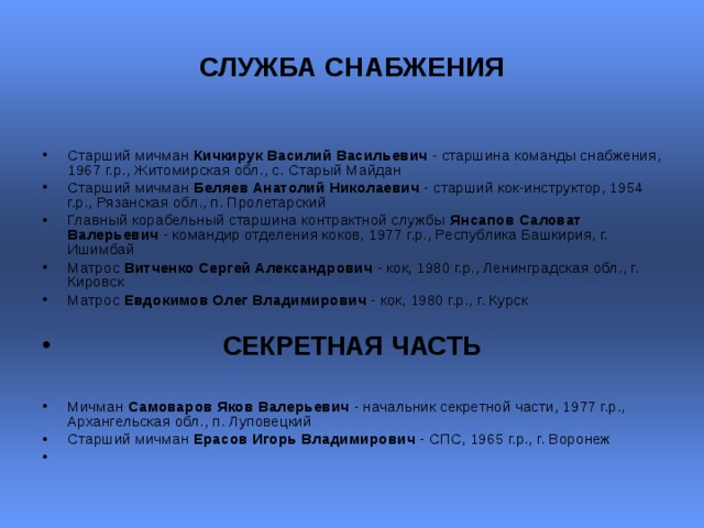СЛУЖБА СНАБЖЕНИЯ  Старший мичман Кичкирук Василий Васильевич - старшина команды снабжения, 1967 г.р., Житомирская обл., с. Старый Майдан Старший мичман Беляев Анатолий Николаевич - старший кок-инструктор, 1954 г.р., Рязанская обл., п. Пролетарский  Главный корабельный старшина контрактной службы Янсапов Саловат Валерьевич - командир отделения коков, 1977 г.р., Республика Башкирия, г. Ишимбай  Матрос Витченко Сергей Александрович - кок, 1980 г.р., Ленинградская обл., г. Кировск  Матрос Евдокимов Олег Владимирович - кок, 1980 г.р., г. Курск    СЕКРЕТНАЯ ЧАСТЬ  Мичман Самоваров Яков Валерьевич - начальник секретной части, 1977 г.р., Архангельская обл., п. Луповецкий Старший мичман Ерасов Игорь Владимирович - СПС, 1965 г.р., г. Воронеж    