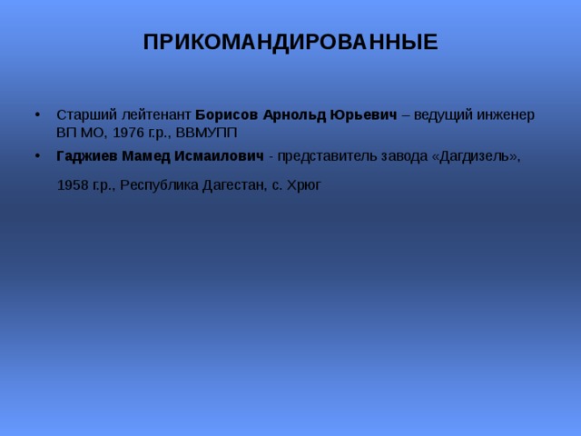 ПРИКОМАНДИРОВАННЫЕ   Старший лейтенант Борисов Арнольд Юрьевич – ведущий инженер ВП МО, 1976 г.р., ВВМУПП Гаджиев Мамед Исмаилович - представитель завода «Дагдизель», 1958 г.р., Республика Дагестан, с. Хрюг    