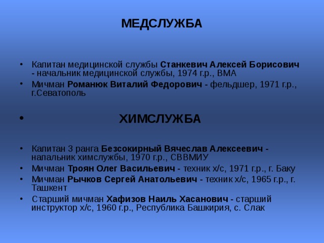 МЕДСЛУЖБА   Капитан медицинской службы Станкевич Алексей Борисович - начальник медицинской службы, 1974 г.р., ВМА Мичман Романюк Виталий Федорович - фельдшер, 1971 г.р., г.Севатополь    ХИМСЛУЖБА  Капитан 3 ранга Безсокирный Вячеслав Алексеевич - напальник химслужбы, 1970 г.р., СВВМИУ Мичман Троян Олег Васильевич - техник х/с, 1971 г.р., г. Баку  Мичман Рычков Сергей Анатольевич - техник х/с, 1965 г.р., г. Ташкент  Старший мичман Хафизов Наиль Хасанович - старший инструктор х/с, 1960 г.р., Республика Башкирия, с. Слак  