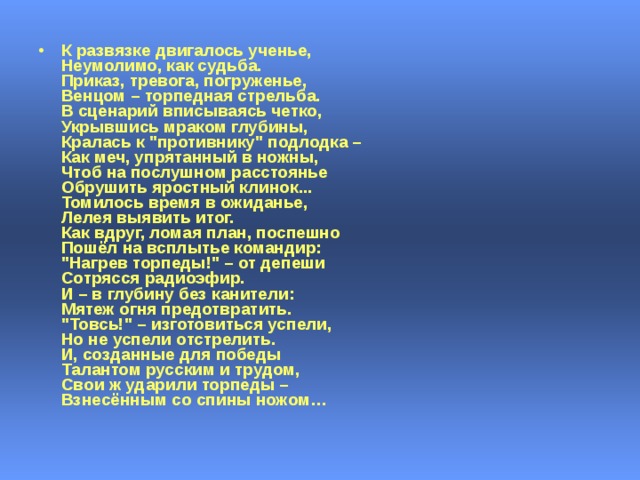 К развязке двигалось ученье,  Неумолимо, как судьба.  Приказ, тревога, погруженье,  Венцом – торпедная стрельба.  В сценарий вписываясь четко,  Укрывшись мраком глубины,  Кралась к 
