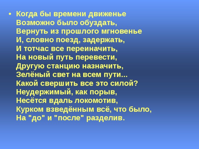 Когда бы времени движенье  Возможно было обуздать,  Вернуть из прошлого мгновенье  И, словно поезд, задержать,  И тотчас все переиначить,  На новый путь перевести,  Другую станцию назначить,  Зелёный свет на всем пути...  Какой свершить все это силой?  Неудержимый, как порыв,  Несётся вдаль локомотив,  Курком взведённым всё, что было,  На 