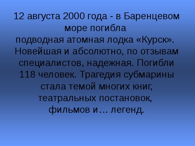12 августа 2000 года - в Баренцевом море погибла  подводная атомная лодка «Курск».  Новейшая и абсолютно, по отзывам специалистов, надежная. Погибли 118 человек. Трагедия субмарины стала темой многих книг, театральных постановок,  фильмов и… легенд. 