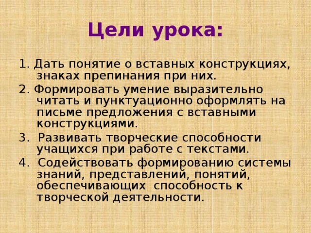 Цели урока: 1. Дать понятие о вставных конструкциях, знаках препинания при них. 2. Формировать умение выразительно читать и пунктуационно оформлять на письме предложения с вставными конструкциями. 3. Развивать творческие способности учащихся при работе с текстами. 4. Cодействовать формированию системы знаний, представлений, понятий, обеспечивающих способность к творческой деятельности. 