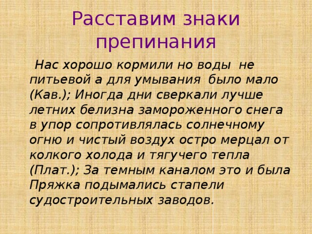 Расставим знаки препинания  Нас хорошо кормили но воды не питьевой а для умывания было мало (Кав.); Иногда дни сверкали лучше летних белизна замороженного снега в упор сопротивлялась солнечному огню и чистый воздух остро мерцал от колкого холода и тягучего тепла (Плат.); За темным каналом это и была Пряжка подымались стапели судостроительных заводов. 