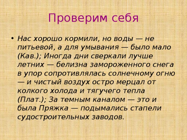 Проверим себя Нас хорошо кормили, но воды — не питьевой, а для умывания — было мало (Кав.); Иногда дни сверкали лучше летних — белизна замороженного снега в упор сопротивлялась солнечному огню — и чистый воздух остро мерцал от колкого холода и тягучего тепла (Плат.); За темным каналом — это и была Пряжка — подымались стапели судостроительных заводов. 
