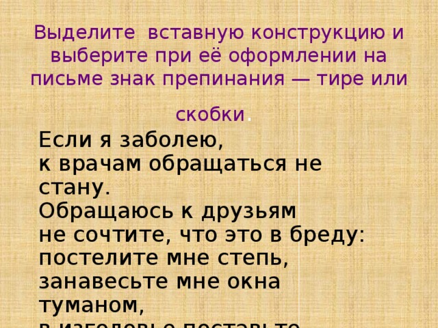 Выделите вставную конструкцию и выберите при её оформлении на письме знак препинания — тире или скобки .  Если я заболею, к врачам обращаться не стану. Обращаюсь к друзьям не сочтите, что это в бреду: постелите мне степь, занавесьте мне окна туманом, в изголовье поставьте ночную звезду.  