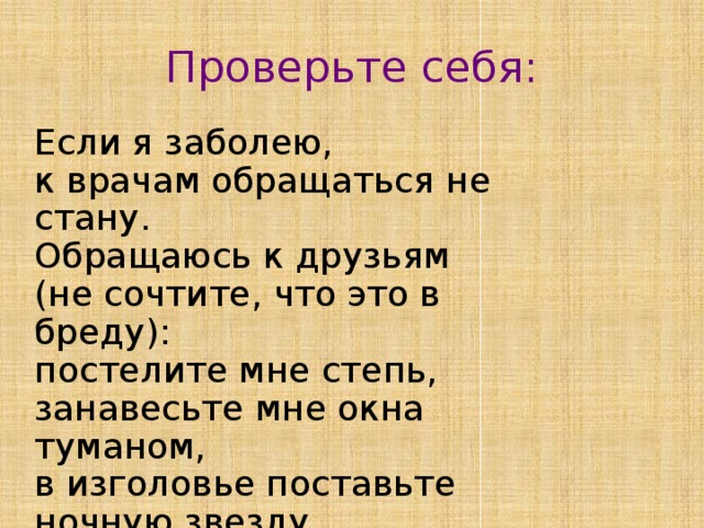 Проверьте себя: Если я заболею, к врачам обращаться не стану. Обращаюсь к друзьям (не сочтите, что это в бреду): постелите мне степь, занавесьте мне окна туманом, в изголовье поставьте ночную звезду. 