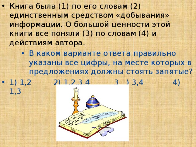 Книга была (1) по его словам (2) единственным средством «добывания» информации. О большой ценности этой книги все поняли (3) по словам (4) и действиям автора. В каком варианте ответа правильно указаны все цифры, на месте которых в предложениях должны стоять запятые? В каком варианте ответа правильно указаны все цифры, на месте которых в предложениях должны стоять запятые? В каком варианте ответа правильно указаны все цифры, на месте которых в предложениях должны стоять запятые? 1) 1,2 2) 1,2,3,4 3 ) 3,4 4) 1,3 