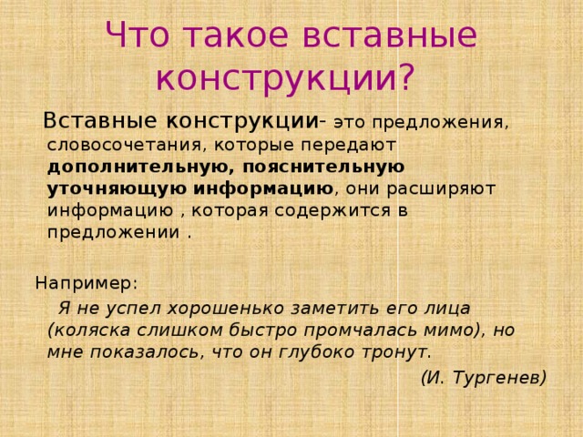 Что такое вставные конструкции?  Вставные конструкции- это предложения, словосочетания, которые передают дополнительную, пояснительную уточняющую информацию , они расширяют информацию , которая содержится в предложении . Например:  Я не успел хорошенько заметить его лица (коляска слишком быстро промчалась мимо), но мне показалось, что он глубоко тронут. (И. Тургенев) 
