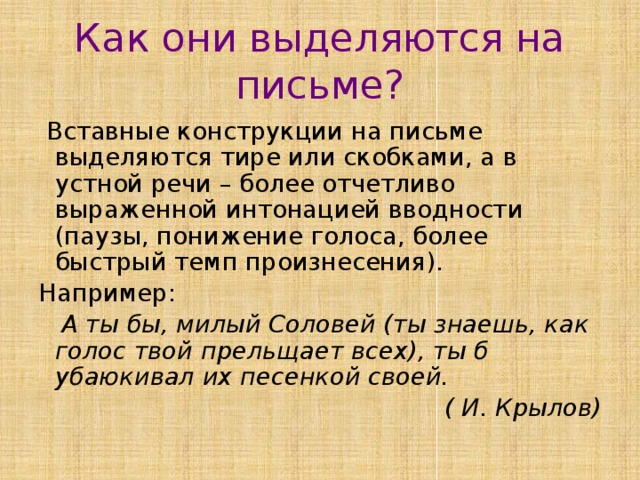 Как они выделяются на письме?  Вставные конструкции на письме выделяются тире или скобками, а в устной речи – более отчетливо выраженной интонацией вводности (паузы, понижение голоса, более быстрый темп произнесения). Например:  А ты бы, милый Соловей (ты знаешь, как голос твой прельщает всех), ты б убаюкивал их песенкой своей. ( И. Крылов) 