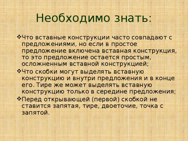 Необходимо знать: Что вставные конструкции часто совпадают с предложениями, но если в простое предложение включена вставная конструкция, то это предложение остается простым, осложненным вставной конструкцией; Что скобки могут выделять вставную конструкцию и внутри предложения и в конце его. Тире же может выделять вставную конструкцию только в середине предложения; Перед открывающей (первой) скобкой не ставится запятая, тире, двоеточие, точка с запятой. 
