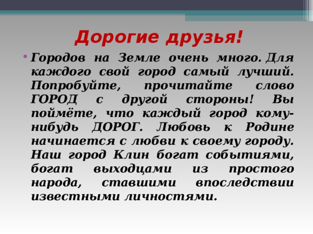 Дорогие друзья! Городов на Земле очень много. Для каждого свой город самый лучший. Попробуйте, прочитайте слово ГОРОД с другой стороны! Вы поймёте, что каждый город кому-нибудь ДОРОГ. Любовь к Родине начинается с любви к своему городу. Наш город Клин богат событиями, богат выходцами из простого народа, ставшими впоследствии известными личностями.   