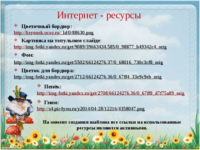 Интернет - ресурсы Цветочный бордюр: http://lisyonok.ucoz.ru/_ ld/0/88630.png  Картинка на титульном слайде : http:// img-fotki.yandex.ru/get/9089/39663434.585/0_98877_b49342c4_orig  Фон: http://img-fotki.yandex.ru/get/5502/66124276.37/0_68016_730c3cf8_orig  Цветок для бордюра: http://img-fotki.yandex.ru/get/2712/66124276.36/0_67ff4_33e9c9eb_orig   Пенёк: http://img-fotki.yandex.ru/get/2708/66124276.36/0_67ff8_d7f75a89_orig  Гном: http:// s4.pic4you.ru/y2014/04-28/12216/4358047.png  На момент создания шаблона все ссылки на использованные ресурсы являются активными. 
