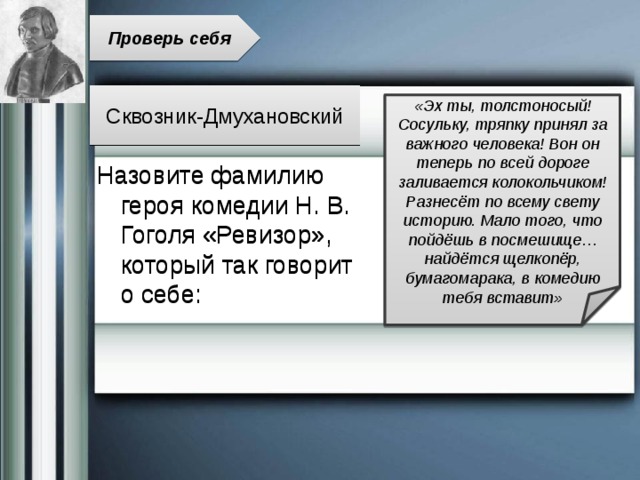 Проверь себя Сквозник-Дмухановский «Эх ты, толстоносый! Сосульку, тряпку принял за важного человека! Вон он теперь по всей дороге заливается колокольчиком! Разнесёт по всему свету историю. Мало того, что пойдёшь в посмешище… найдётся щелкопёр, бумагомарака, в комедию тебя вставит» Назовите фамилию героя комедии Н. В. Гоголя «Ревизор», который так говорит о себе: 