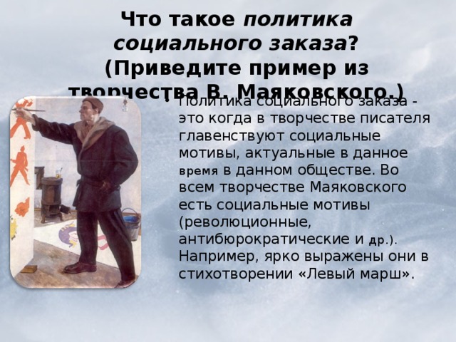  Что такое политика социального заказа ? (Приведите пример из творчества В. Маяковского.)   Политика социального заказа - это когда в творчестве писателя главенствуют социальные мотивы, актуальные в данное время в данном обществе. Во всем творчестве Маяковского есть социальные мотивы (революционные, антибюрократические и др.). Например, ярко выражены они в стихотворении «Левый марш». Политика социального заказа - это когда в творчестве писателя главенствуют социальные мотивы, актуальные в данное время в данном обществе. Во всем творчестве Маяковского есть социальные мотивы (революционные, антибюрократические и др.). Например, ярко выражены они в стихотворении «Левый марш». 
