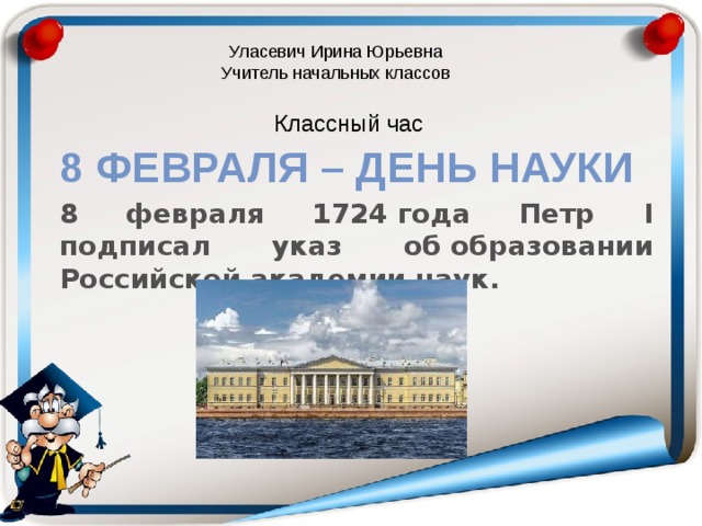 Уласевич Ирина Юрьевна Учитель начальных классов Классный час 8 февраля – День науки 8 февраля 1724 года Петр I подписал указ об образовании Российской академии наук. 